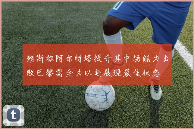 赖斯称阿尔特塔提升其中场能力击败巴黎需全力以赴展现最佳状态