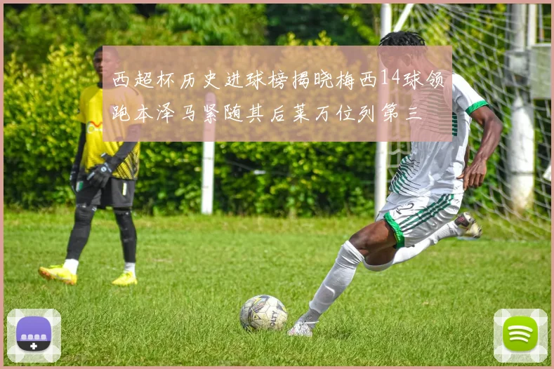 西超杯历史进球榜揭晓梅西14球领跑本泽马紧随其后莱万位列第三