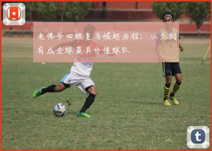 老佛爷回顾皇马崛起历程：从无到有成全球最具价值球队