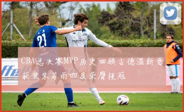 CBA总决赛MVP历史回顾古德温新晋获奖朱芳雨四度荣膺桂冠