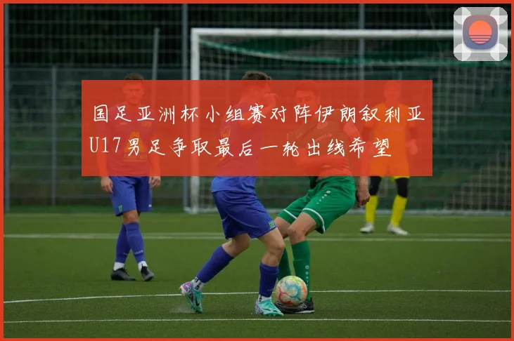 国足亚洲杯小组赛对阵伊朗叙利亚U17男足争取最后一轮出线希望