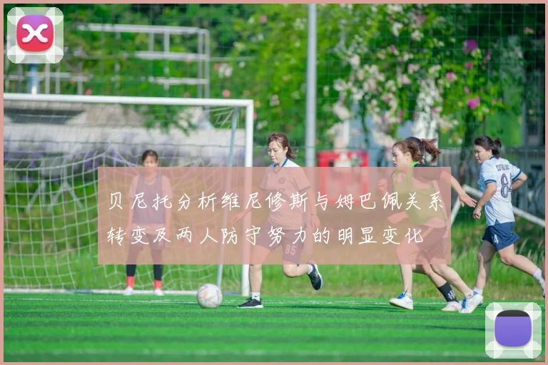 贝尼托分析维尼修斯与姆巴佩关系转变及两人防守努力的明显变化