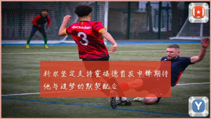 科尔坚定支持霍福德首发中锋期待他与追梦的默契配合