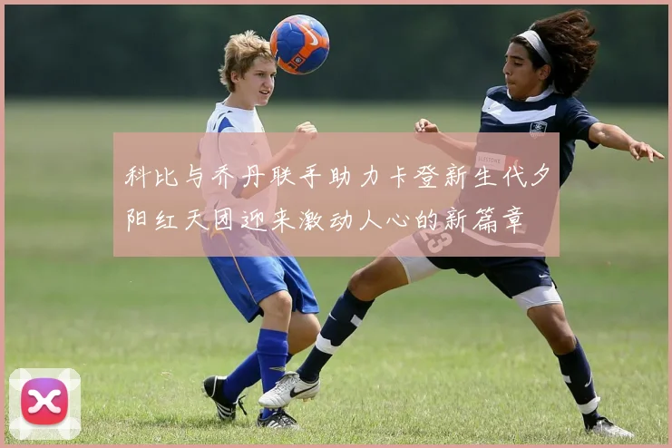 科比与乔丹联手助力卡登新生代夕阳红天团迎来激动人心的新篇章
