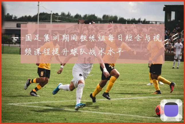 国足集训期间教练组每日短会与视频课程提升球队战术水平