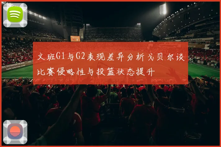 文班G1与G2表现差异分析戈贝尔谈比赛侵略性与投篮状态提升