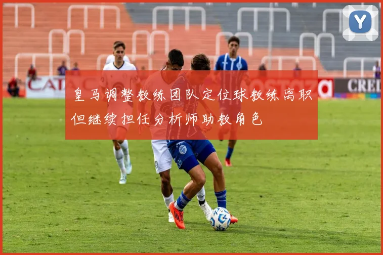 皇马调整教练团队定位球教练离职但继续担任分析师助教角色