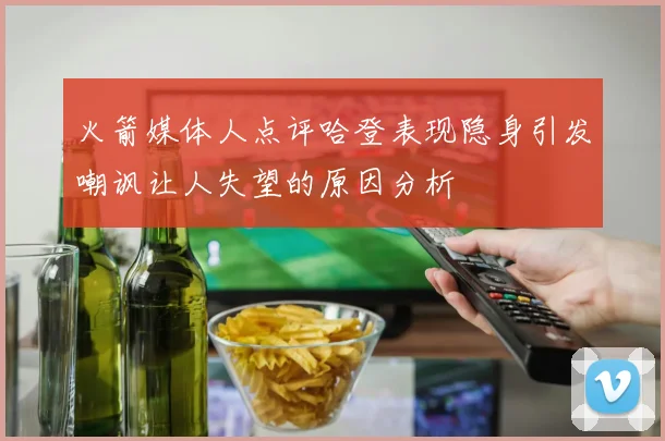 火箭媒体人点评哈登表现隐身引发嘲讽让人失望的原因分析