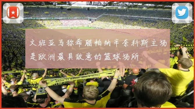 文班亚马称希腊帕纳辛奈科斯主场是欧洲最具敌意的篮球场所