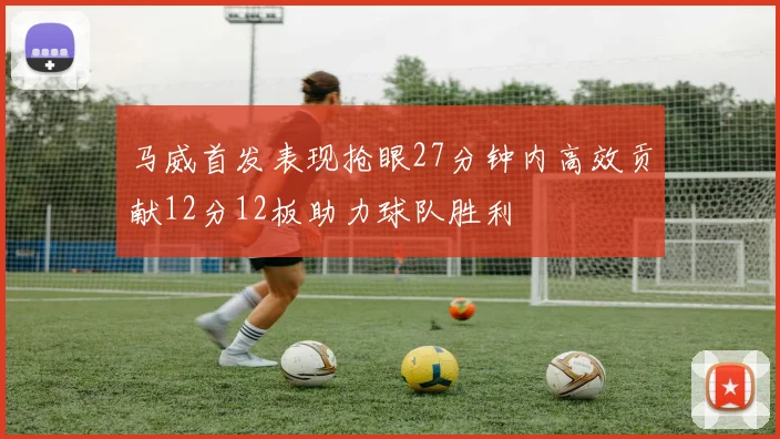 马威首发表现抢眼27分钟内高效贡献12分12板助力球队胜利