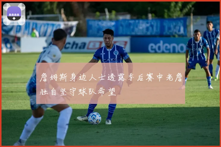 詹姆斯身边人士透露季后赛中老詹独自坚守球队希望