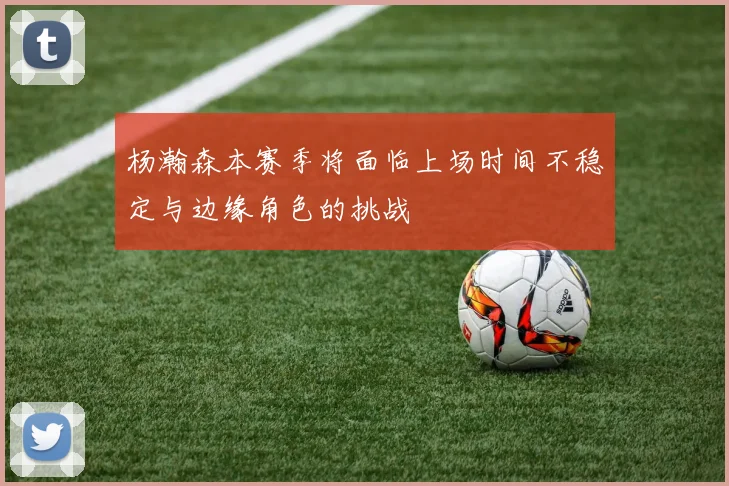 杨瀚森本赛季将面临上场时间不稳定与边缘角色的挑战