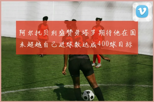 阿尔托贝利盛赞劳塔罗期待他在国米超越自己进球数达成400球目标